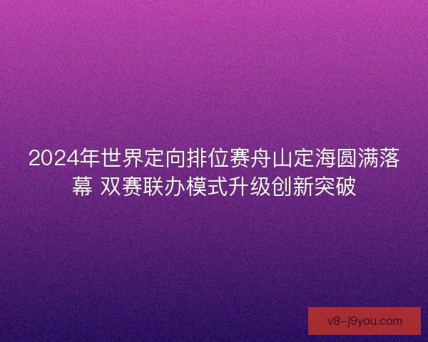 2024年世界定向排位赛舟山定海圆满落幕 双赛联办模式升级创新突破