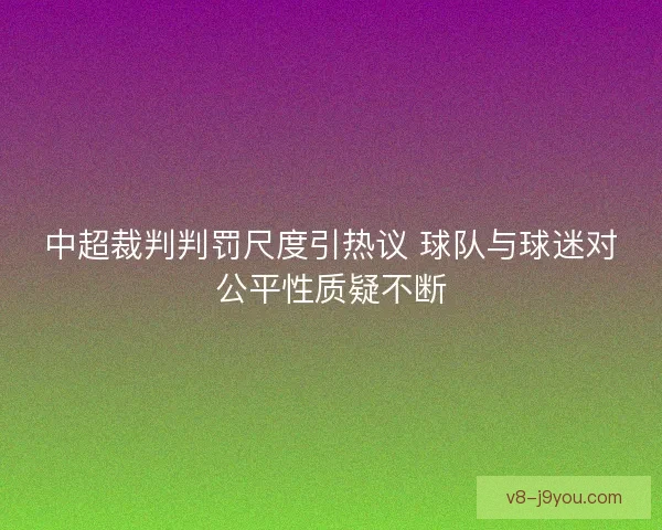 中超裁判判罚尺度引热议 球队与球迷对公平性质疑不断