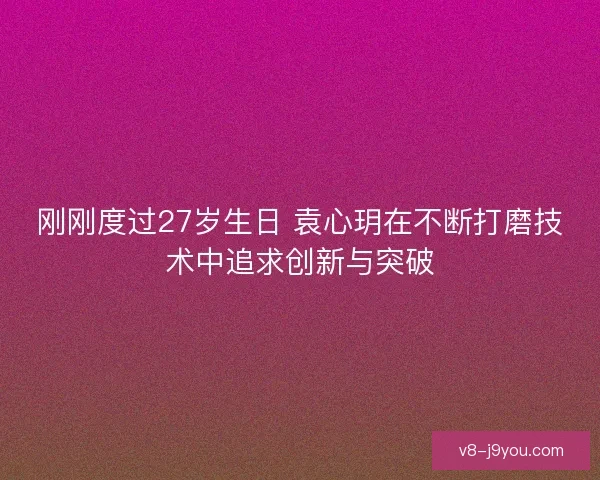 刚刚度过27岁生日 袁心玥在不断打磨技术中追求创新与突破
