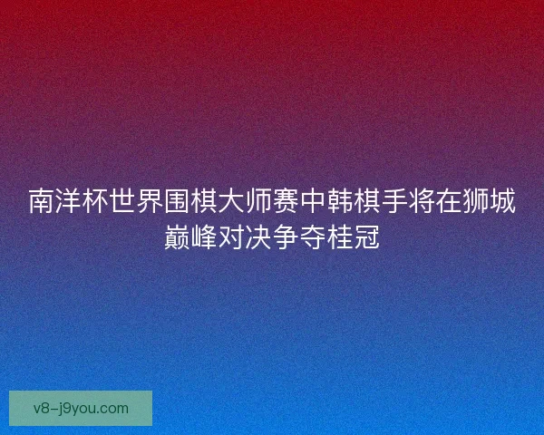 南洋杯世界围棋大师赛中韩棋手将在狮城巅峰对决争夺桂冠